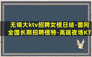无锡大ktv招聘女模日结-面向全国长期招聘模特-高端夜场KT