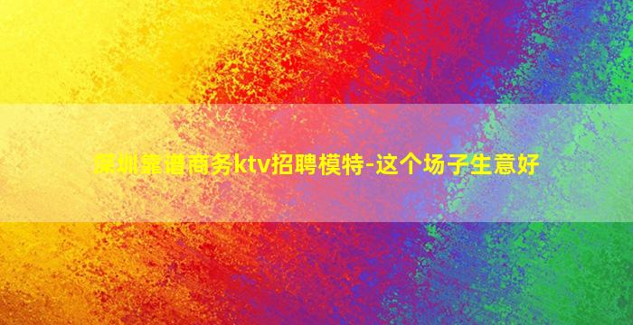 深圳靠谱商务ktv招聘模特-这个场子生意好